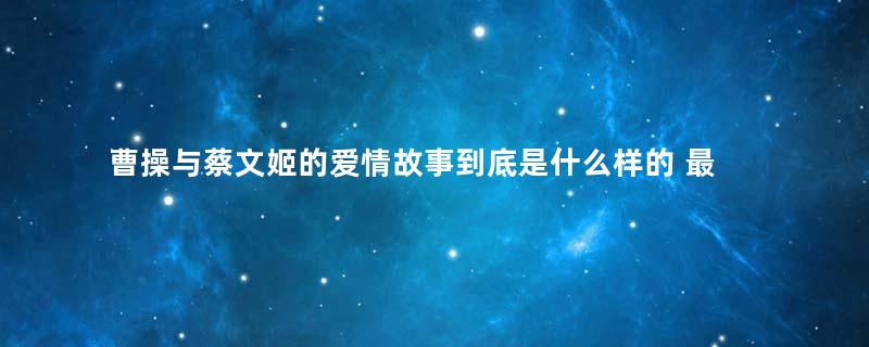 曹操与蔡文姬的爱情故事到底是什么样的 最好的年华遇到那一个你